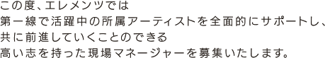 この度、エレメンツでは第一線で活躍中の所属アーティストを全面的にサポートし、共に前進していくことのできる高い志を持った現場マネージャーを募集いたします。