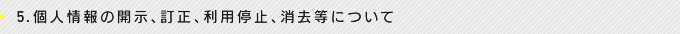 5.個人情報の開示、訂正、利用停止、消去等について