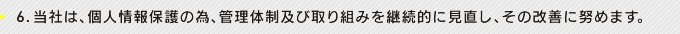 6.当社は、個人情報保護の為、管理体制及び取り組みを継続的に見直し、その改善に努めます。